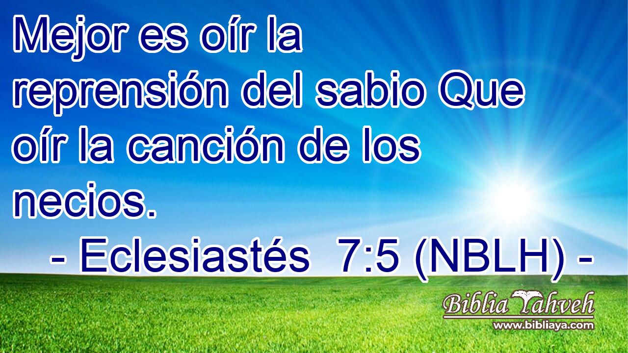  Mejor es oír la reprensión del sabio Que oír la canción de los necios. 