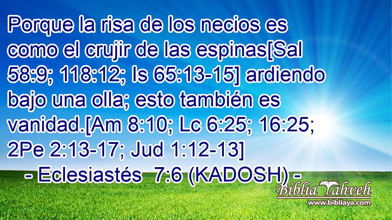  Porque la risa de los necios es como el crujir de las espinas[Sal 58:9; 118:12; Is 65:13-15] ardiendo bajo una olla; esto también es vanidad.[Am 8:10; Lc 6:25; 16:25; 2Pe 2:13-17; Jud 1:12-13] 