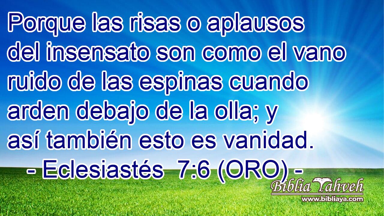  Porque las risas o aplausos del insensato son como el vano ruido de las espinas cuando arden debajo de la olla; y así también esto es vanidad. 