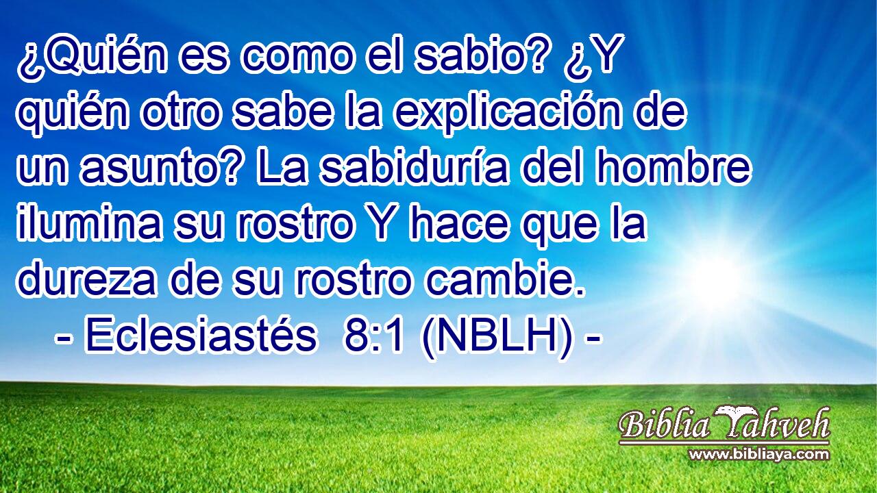  ¿Quién es como el sabio? ¿Y quién otro sabe la explicación de un asunto? La sabiduría del hombre ilumina su rostro Y hace que la dureza de su rostro cambie. 