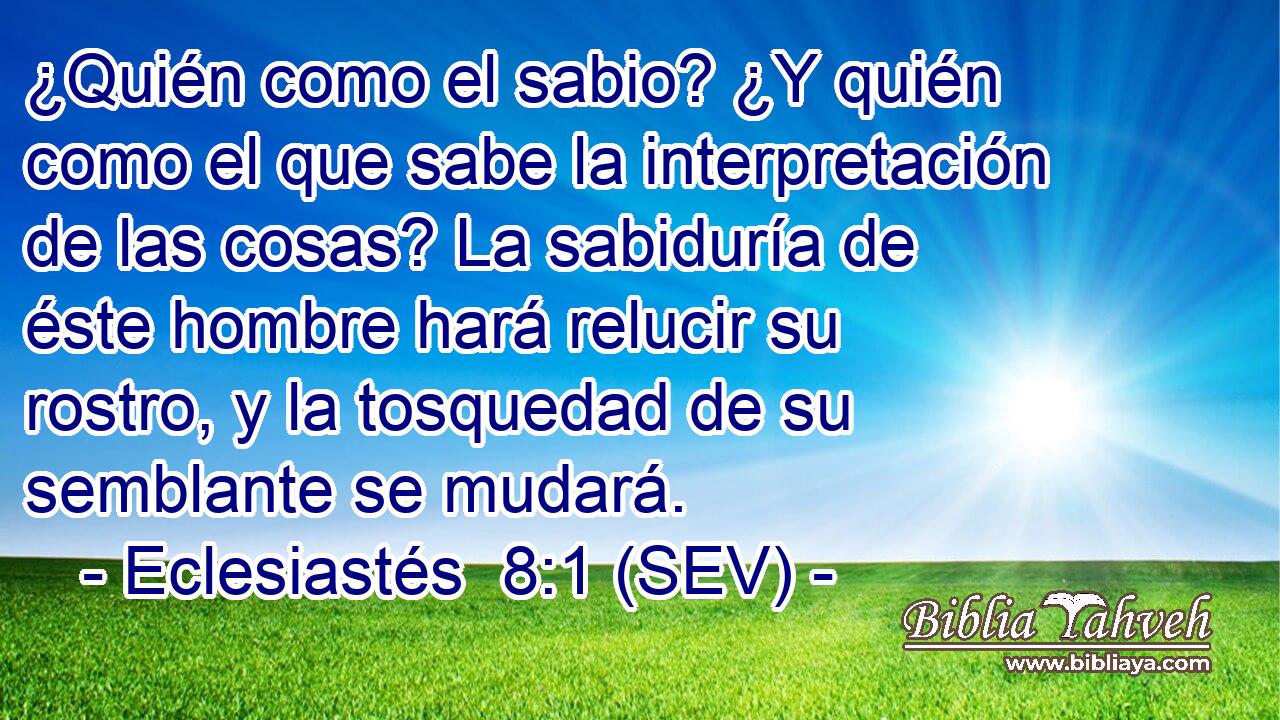 ¿Quién como el sabio? ¿Y quién como el que sabe la interpretación de las cosas? La sabiduría de éste hombre hará relucir su rostro, y la tosquedad de su semblante se mudará.