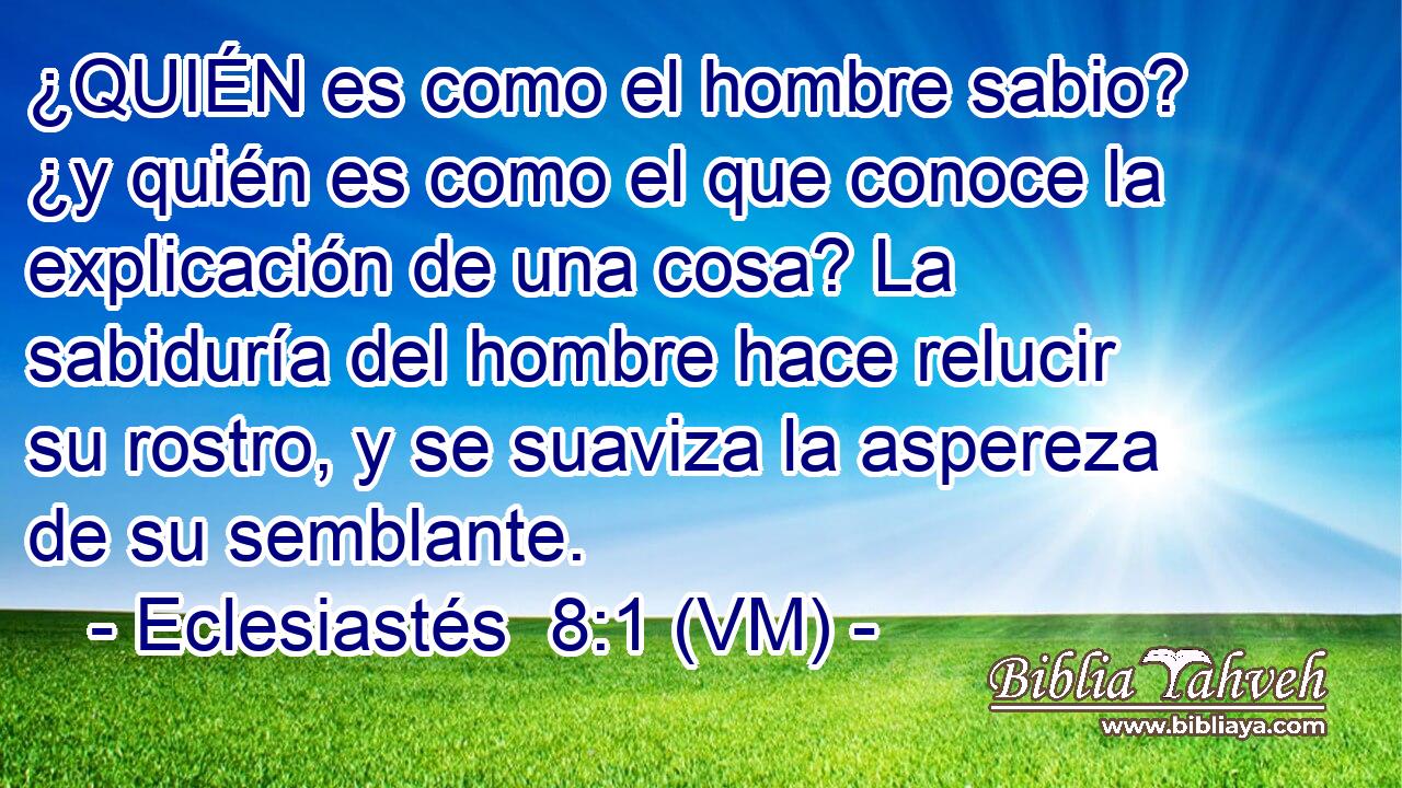  ¿QUIÉN es como el hombre sabio? ¿y quién es como el que conoce la explicación de una cosa? La sabiduría del hombre hace relucir su rostro, y se suaviza la aspereza de su semblante. 