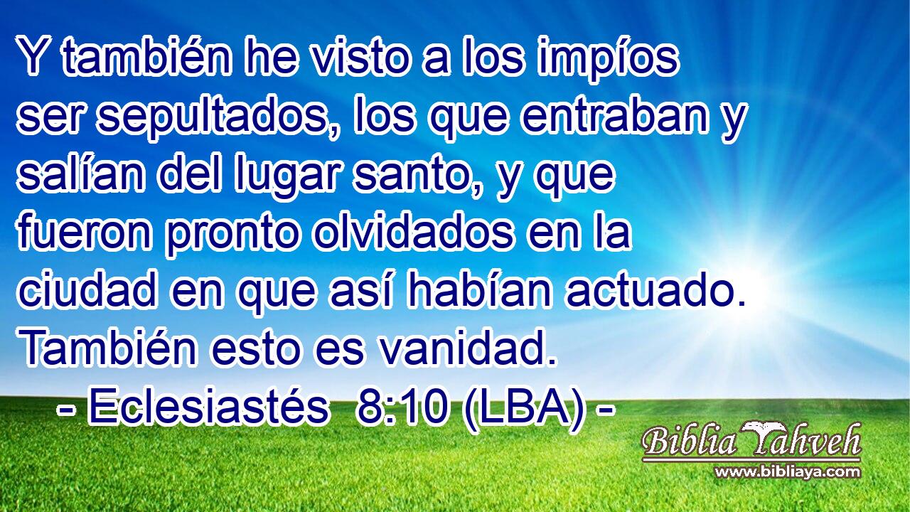 Y también he visto a los impíos ser sepultados, los que entraban y salían del lugar santo, y que fueron pronto olvidados en la ciudad en que así habían actuado. También esto es vanidad.