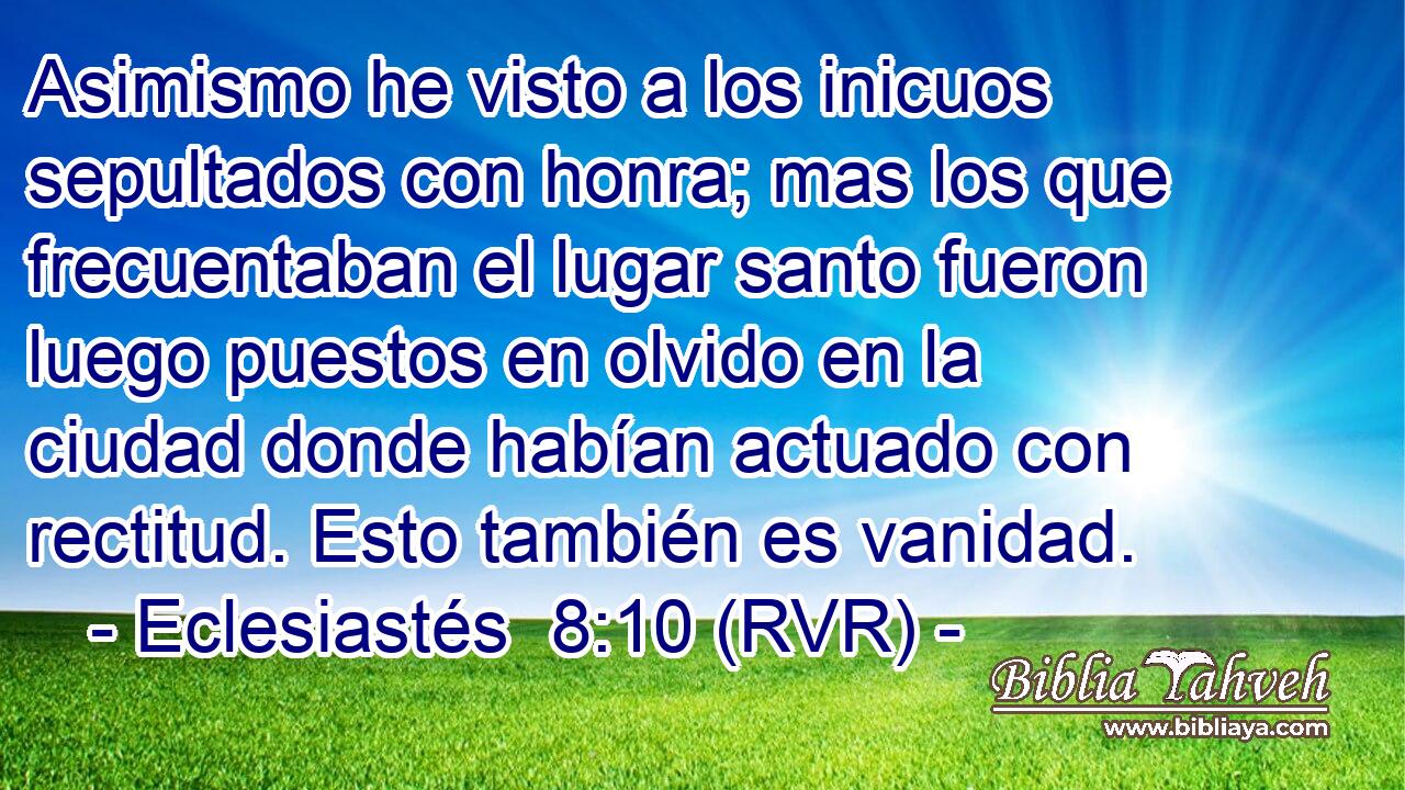 Asimismo he visto a los inicuos sepultados con honra; mas los que frecuentaban el lugar santo fueron luego puestos en olvido en la ciudad donde habían actuado con rectitud. Esto también es vanidad.