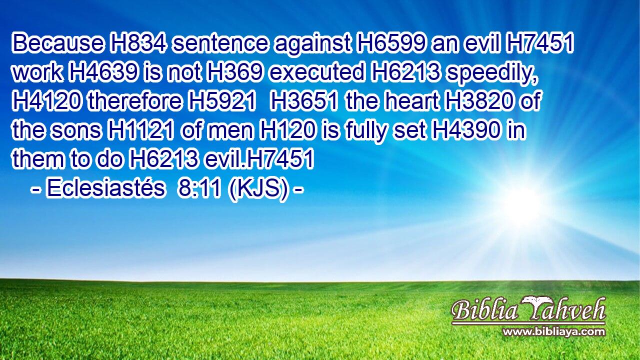 Because H834 sentence against H6599 an evil H7451 work H4639 is not H369 executed H6213 speedily, H4120 therefore H5921  H3651 the heart H3820 of the sons H1121 of men H120 is fully set H4390 in them to do H6213 evil.H7451
