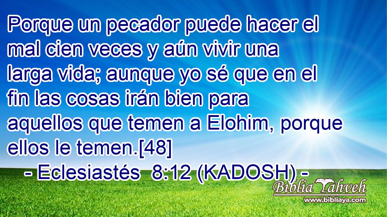  Porque un pecador puede hacer el mal cien veces y aún vivir una larga vida; aunque yo sé que en el fin las cosas irán bien para aquellos que temen a Elohim, porque ellos le temen.[48] 