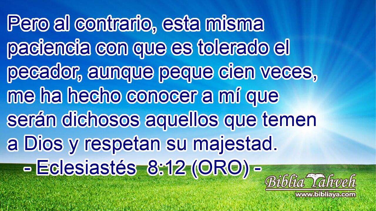  Pero al contrario, esta misma paciencia con que es tolerado el pecador, aunque peque cien veces, me ha hecho conocer a mí que serán dichosos aquellos que temen a Dios y respetan su majestad. 