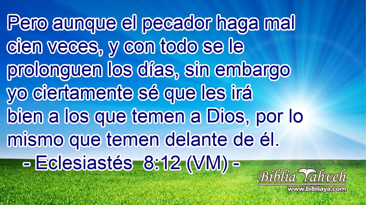  Pero aunque el pecador haga mal cien veces, y con todo se le prolonguen los días, sin embargo yo ciertamente sé que les irá bien a los que temen a Dios, por lo mismo que temen delante de él. 