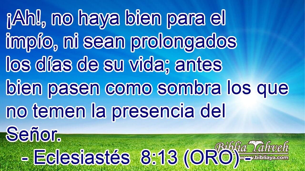 ¡Ah!, no haya bien para el impío, ni sean prolongados los días de su vida; antes bien pasen como sombra los que no temen la presencia del Señor. 