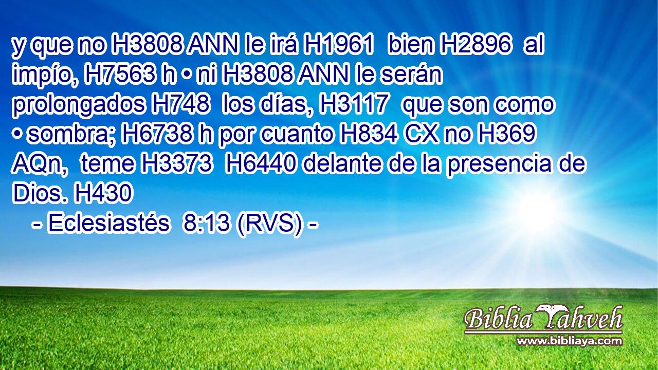 y que no H3808 ANN le irá H1961  bien H2896  al impío, H7563 h • ni H3808 ANN le serán prolongados H748  los días, H3117  que son como • sombra; H6738 h por cuanto H834 CX no H369 AQn,  teme H3373  H6440 delante de la presencia de Dios. H430  