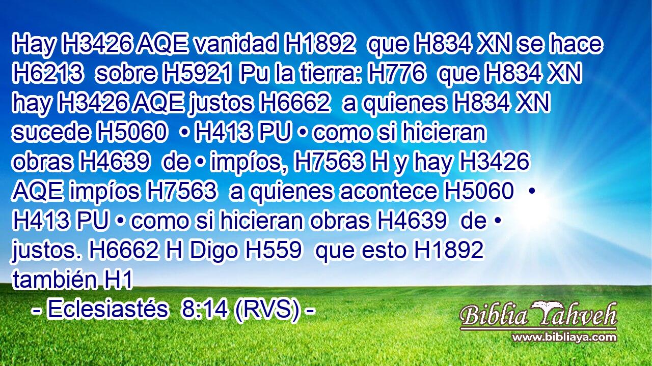 Hay H3426 AQE vanidad H1892  que H834 XN se hace H6213  sobre H5921 Pu la tierra: H776  que H834 XN hay H3426 AQE justos H6662  a quienes H834 XN sucede H5060  • H413 PU • como si hicieran obras H4639  de • impíos, H7563 H y hay H3426 AQE impíos H7563  a quienes acontece H5060  • H413 PU • como si hicieran obras H4639  de • justos. H6662 H Digo H559  que esto H1892  también H1