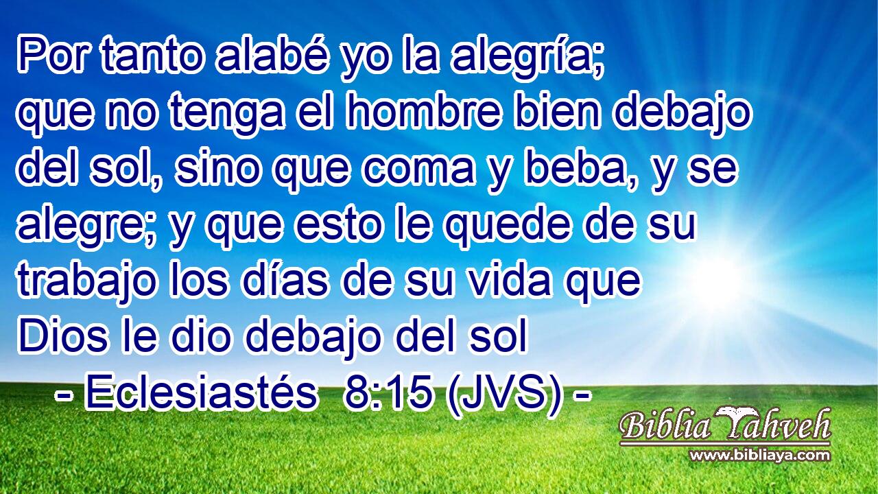 Por tanto alabé yo la alegría; que no tenga el hombre bien debajo del sol, sino que coma y beba, y se alegre; y que esto le quede de su trabajo los días de su vida que Dios le dio debajo del sol