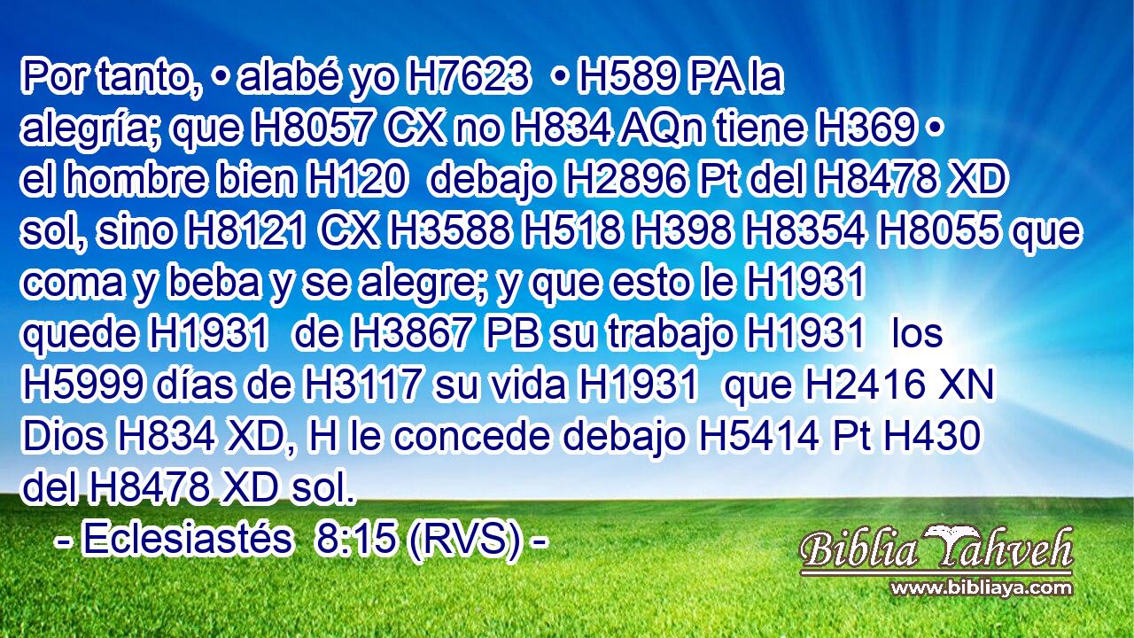Por tanto, • alabé yo H7623  • H589 PA la alegría; que H8057 CX no H834 AQn tiene H369 • el hombre bien H120  debajo H2896 Pt del H8478 XD sol, sino H8121 CX H3588 H518 H398 H8354 H8055 que coma y beba y se alegre; y que esto le H1931  quede H1931  de H3867 PB su trabajo H1931  los H5999 días de H3117 su vida H1931  que H2416 XN Dios H834 XD, H le concede debajo H5414 Pt H430 del H8478 XD sol. 