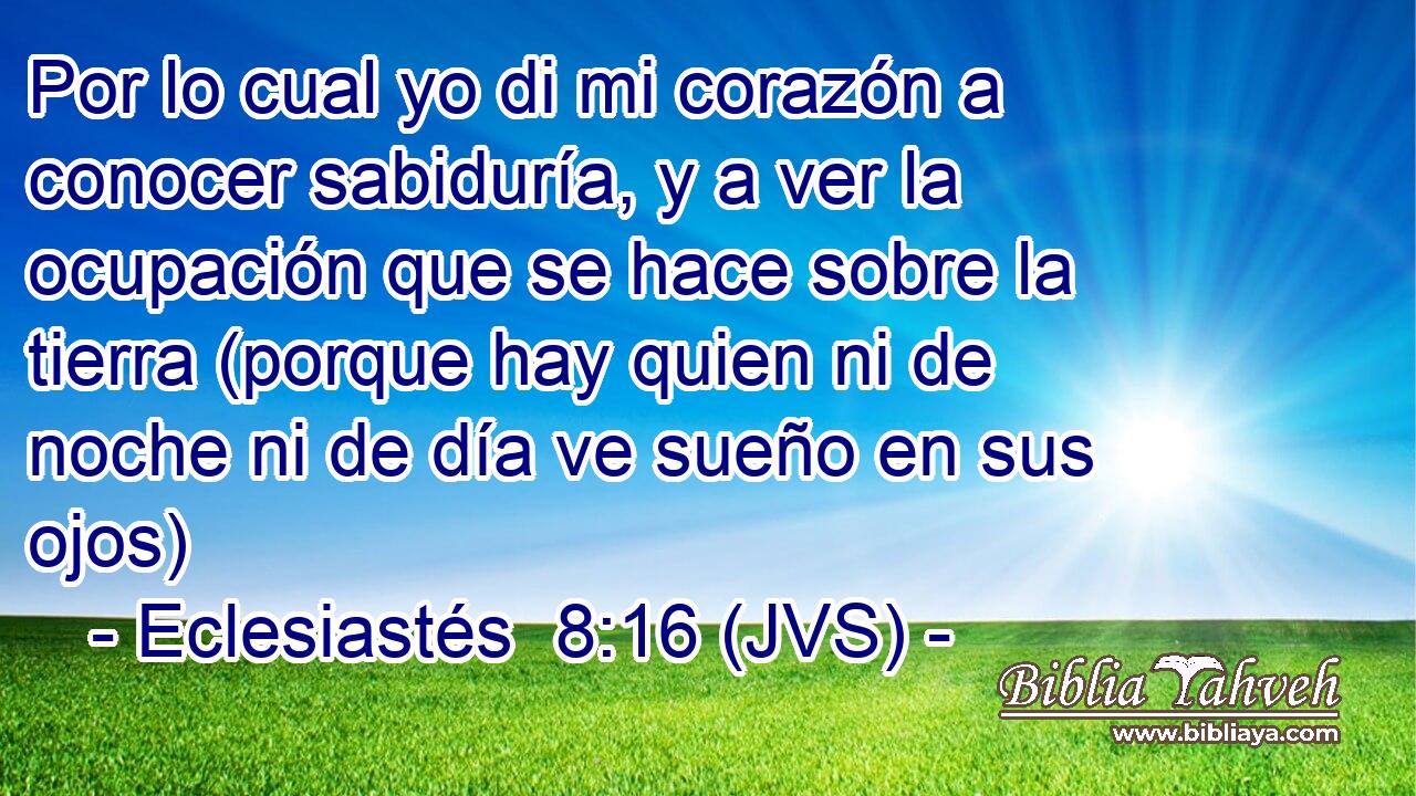 Por lo cual yo di mi corazón a conocer sabiduría, y a ver la ocupación que se hace sobre la tierra (porque hay quien ni de noche ni de día ve sueño en sus ojos)