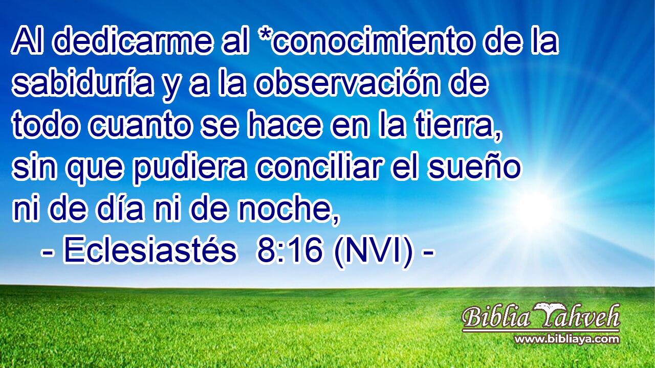  Al dedicarme al *conocimiento de la sabiduría y a la observación de todo cuanto se hace en la tierra, sin que pudiera conciliar el sueño ni de día ni de noche, 