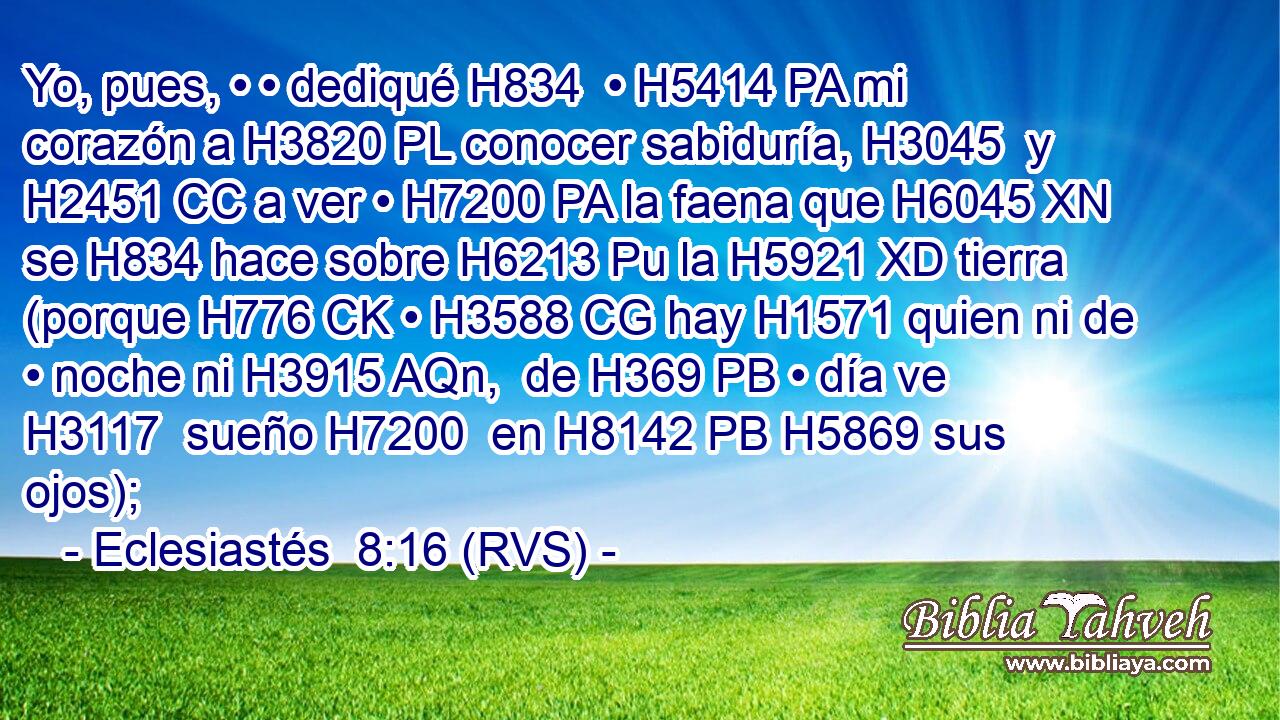 Yo, pues, • • dediqué H834  • H5414 PA mi corazón a H3820 PL conocer sabiduría, H3045  y H2451 CC a ver • H7200 PA la faena que H6045 XN se H834 hace sobre H6213 Pu la H5921 XD tierra (porque H776 CK • H3588 CG hay H1571 quien ni de • noche ni H3915 AQn,  de H369 PB • día ve H3117  sueño H7200  en H8142 PB H5869 sus ojos); 