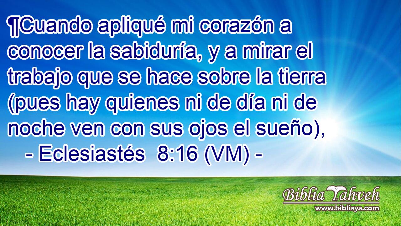  ¶Cuando apliqué mi corazón a conocer la sabiduría, y a mirar el trabajo que se hace sobre la tierra (pues hay quienes ni de día ni de noche ven con sus ojos el sueño), 