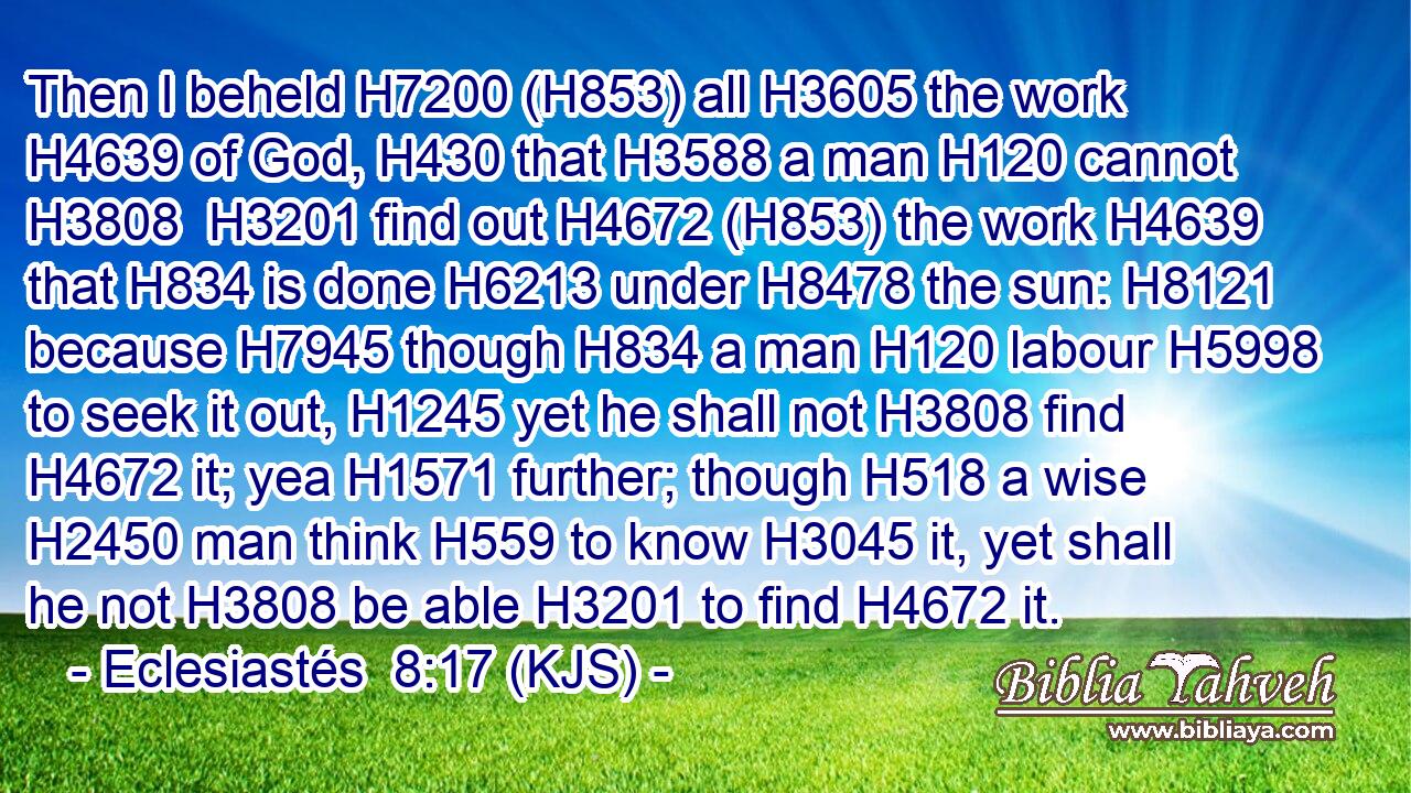 Then I beheld H7200 (H853) all H3605 the work H4639 of God, H430 that H3588 a man H120 cannot H3808  H3201 find out H4672 (H853) the work H4639 that H834 is done H6213 under H8478 the sun: H8121 because H7945 though H834 a man H120 labour H5998 to seek it out, H1245 yet he shall not H3808 find H4672 it; yea H1571 further; though H518 a wise H2450 man think H559 to know H3045 it, yet shall he not H3808 be able H3201 to find H4672 it.