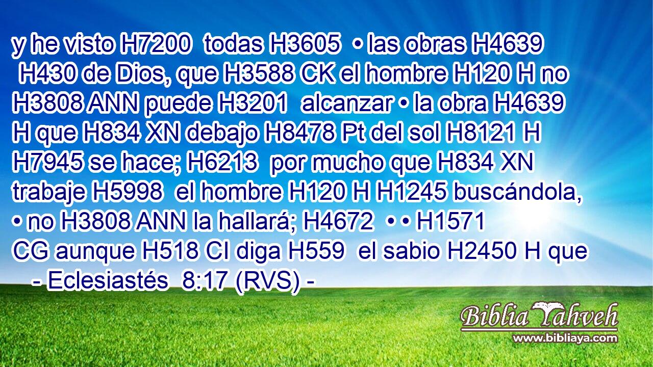 y he visto H7200  todas H3605  • las obras H4639  H430 de Dios, que H3588 CK el hombre H120 H no H3808 ANN puede H3201  alcanzar • la obra H4639 H que H834 XN debajo H8478 Pt del sol H8121 H H7945 se hace; H6213  por mucho que H834 XN trabaje H5998  el hombre H120 H H1245 buscándola, • no H3808 ANN la hallará; H4672  • • H1571 CG aunque H518 CI diga H559  el sabio H2450 H que