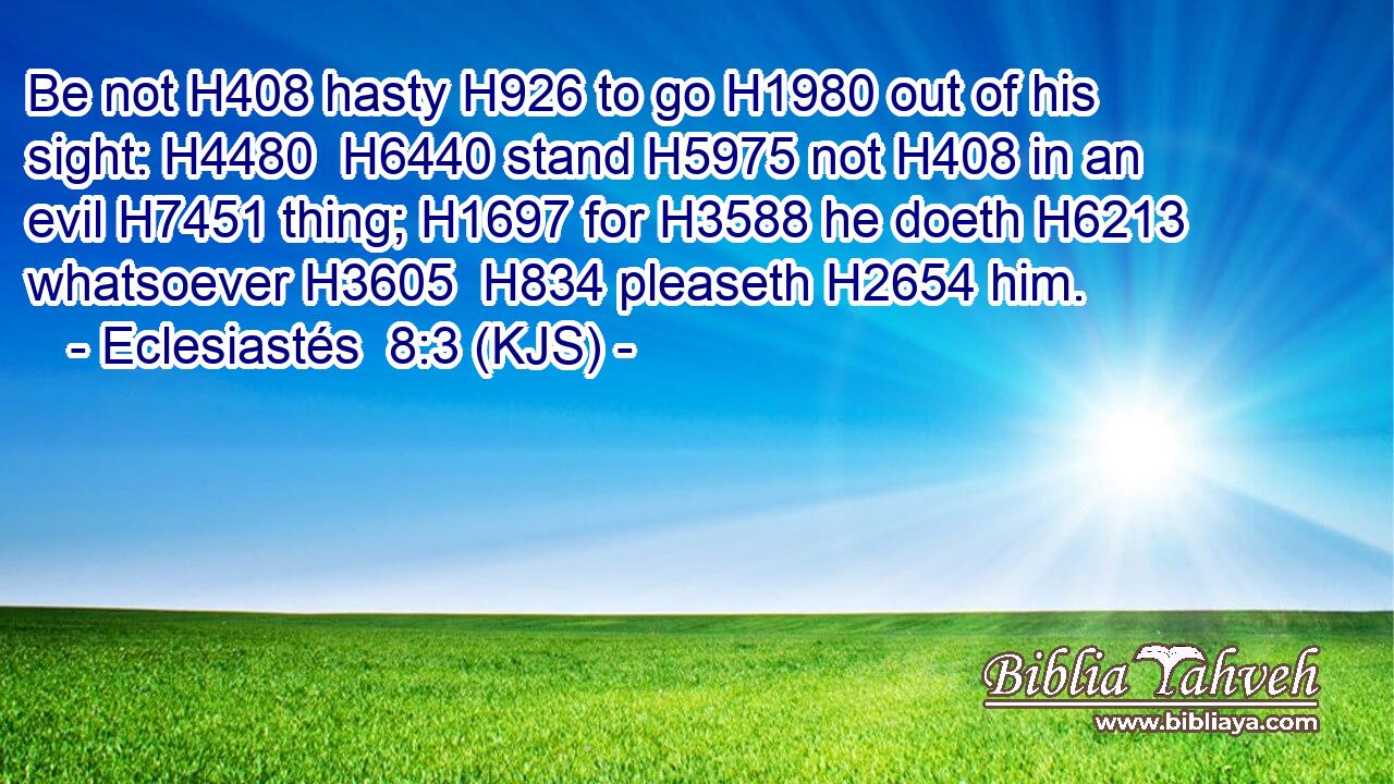 Be not H408 hasty H926 to go H1980 out of his sight: H4480  H6440 stand H5975 not H408 in an evil H7451 thing; H1697 for H3588 he doeth H6213 whatsoever H3605  H834 pleaseth H2654 him.