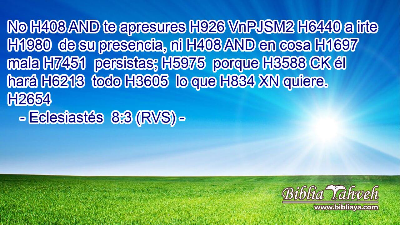 No H408 AND te apresures H926 VnPJSM2 H6440 a irte H1980  de su presencia, ni H408 AND en cosa H1697  mala H7451  persistas; H5975  porque H3588 CK él hará H6213  todo H3605  lo que H834 XN quiere. H2654  