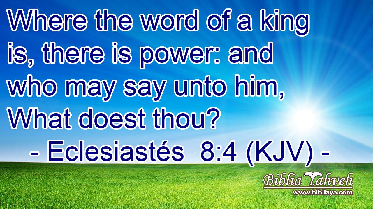 Where the word of a king is, there is power: and who may say unto him, What doest thou?