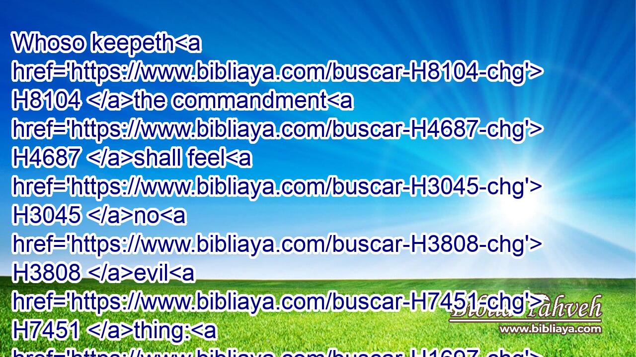 Whoso keepeth H8104 the commandment H4687 shall feel H3045 no H3808 evil H7451 thing: H1697 and a wise man's H2450 heart H3820 discerneth H3045 both time H6256 and judgment.H4941
