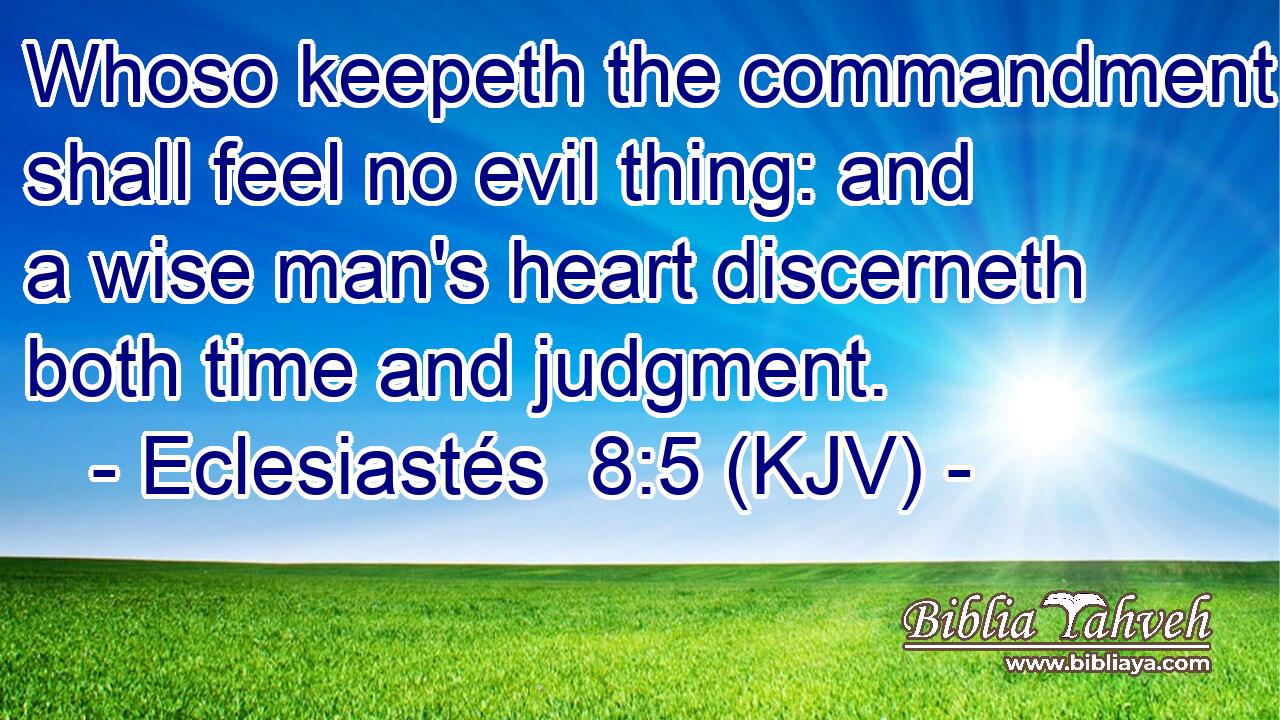 Whoso keepeth the commandment shall feel no evil thing: and a wise man's heart discerneth both time and judgment.