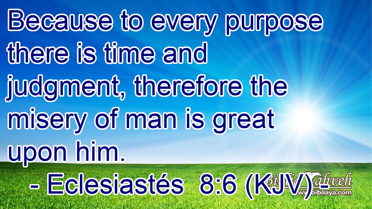 Because to every purpose there is time and judgment, therefore the misery of man is great upon him.