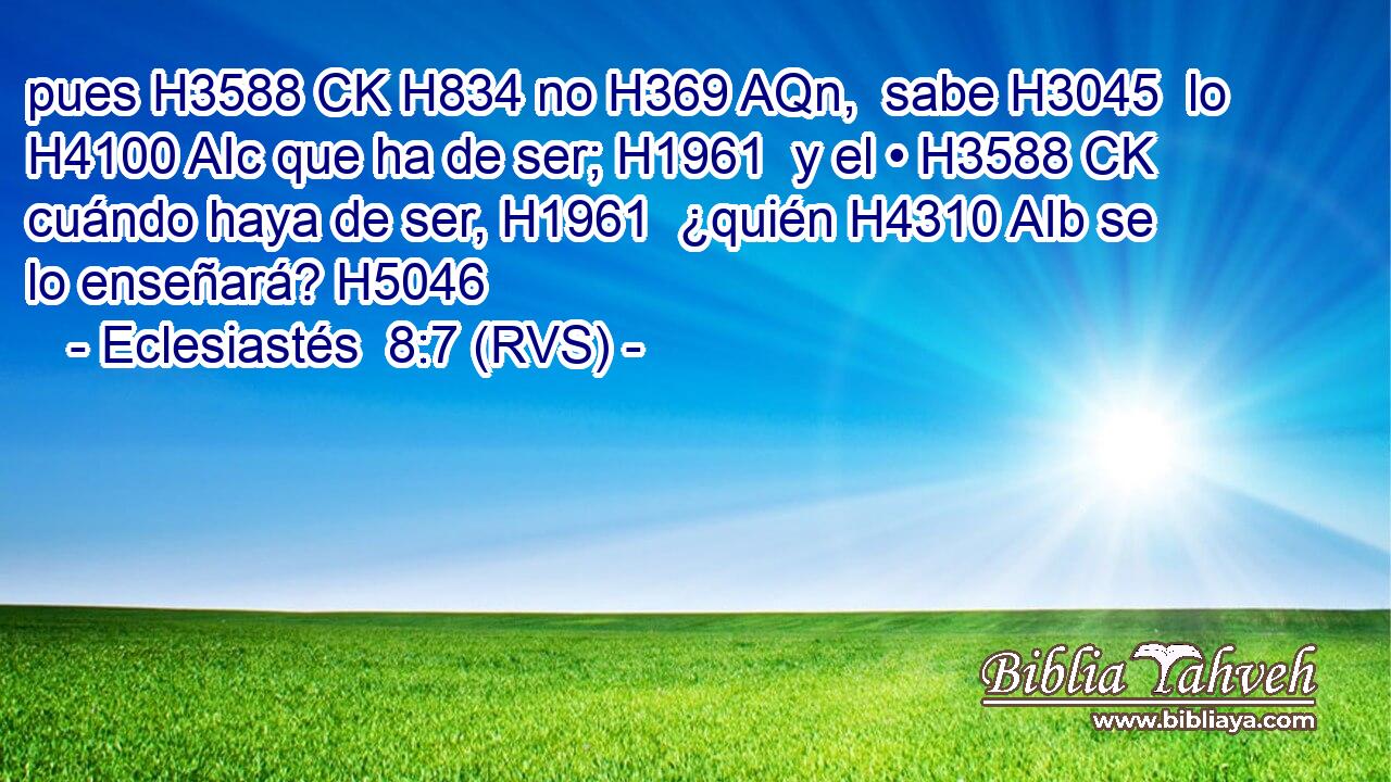 pues H3588 CK H834 no H369 AQn,  sabe H3045  lo H4100 AIc que ha de ser; H1961  y el • H3588 CK cuándo haya de ser, H1961  ¿quién H4310 AIb se lo enseñará? H5046  