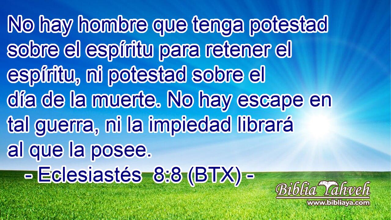 No hay hombre que tenga potestad sobre el espíritu para retener el espíritu, ni potestad sobre el día de la muerte. No hay escape en tal guerra, ni la impiedad librará al que la posee.