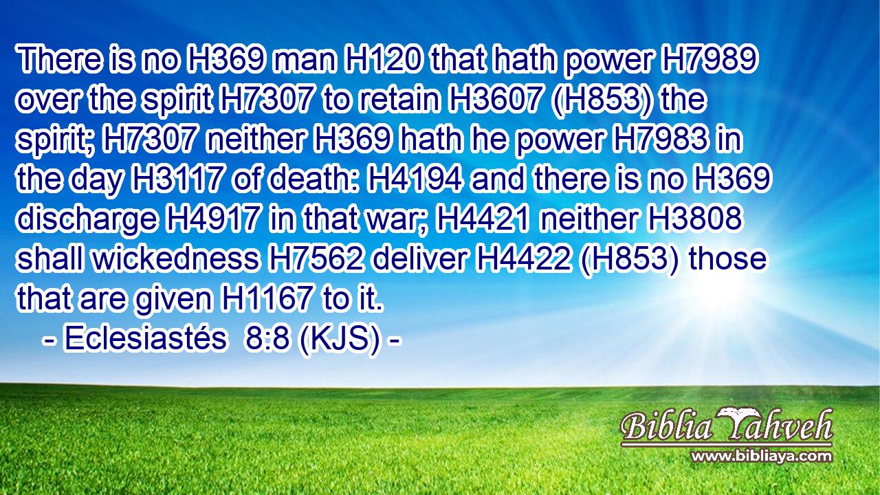 There is no H369 man H120 that hath power H7989 over the spirit H7307 to retain H3607 (H853) the spirit; H7307 neither H369 hath he power H7983 in the day H3117 of death: H4194 and there is no H369 discharge H4917 in that war; H4421 neither H3808 shall wickedness H7562 deliver H4422 (H853) those that are given H1167 to it.