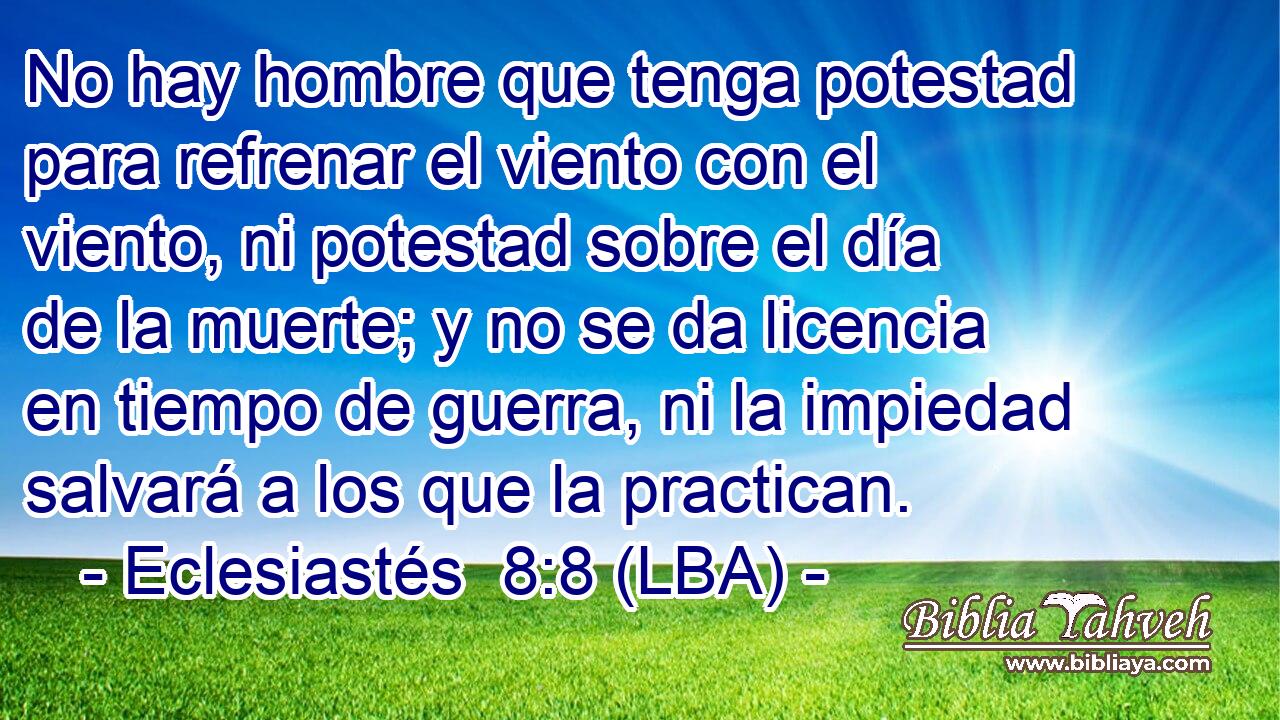 No hay hombre que tenga potestad para refrenar el viento con el viento, ni potestad sobre el día de la muerte; y no se da licencia en tiempo de guerra, ni la impiedad salvará a los que la practican.