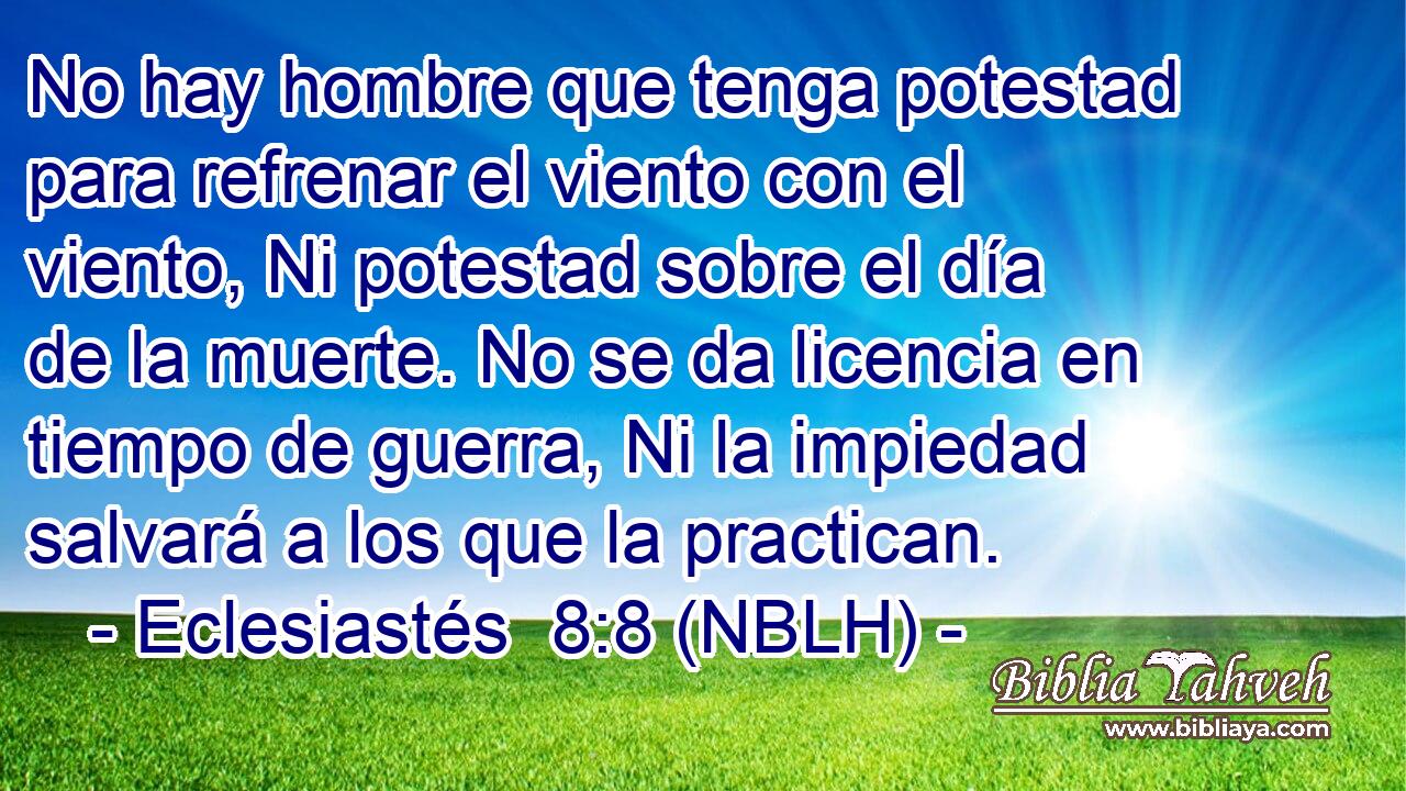  No hay hombre que tenga potestad para refrenar el viento con el viento, Ni potestad sobre el día de la muerte. No se da licencia en tiempo de guerra, Ni la impiedad salvará a los que la practican. 