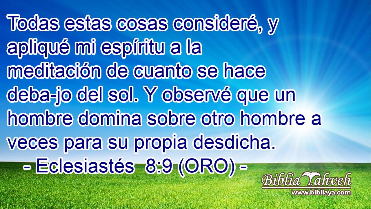  Todas estas cosas consideré, y apliqué mi espíritu a la meditación de cuanto se hace deba-jo del sol. Y observé que un hombre domina sobre otro hombre a veces para su propia desdicha. 