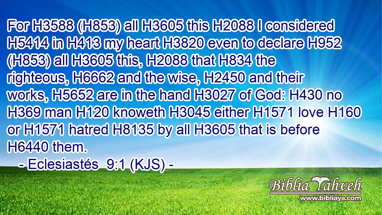 For H3588 (H853) all H3605 this H2088 I considered H5414 in H413 my heart H3820 even to declare H952 (H853) all H3605 this, H2088 that H834 the righteous, H6662 and the wise, H2450 and their works, H5652 are in the hand H3027 of God: H430 no H369 man H120 knoweth H3045 either H1571 love H160 or H1571 hatred H8135 by all H3605 that is before H6440 them.