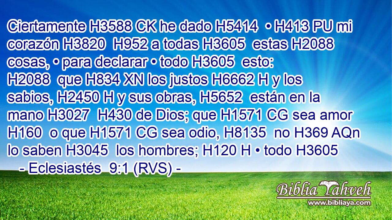 Ciertamente H3588 CK he dado H5414  • H413 PU mi corazón H3820  H952 a todas H3605  estas H2088  cosas, • para declarar • todo H3605  esto: H2088  que H834 XN los justos H6662 H y los sabios, H2450 H y sus obras, H5652  están en la mano H3027  H430 de Dios; que H1571 CG sea amor H160  o que H1571 CG sea odio, H8135  no H369 AQn lo saben H3045  los hombres; H120 H • todo H3605