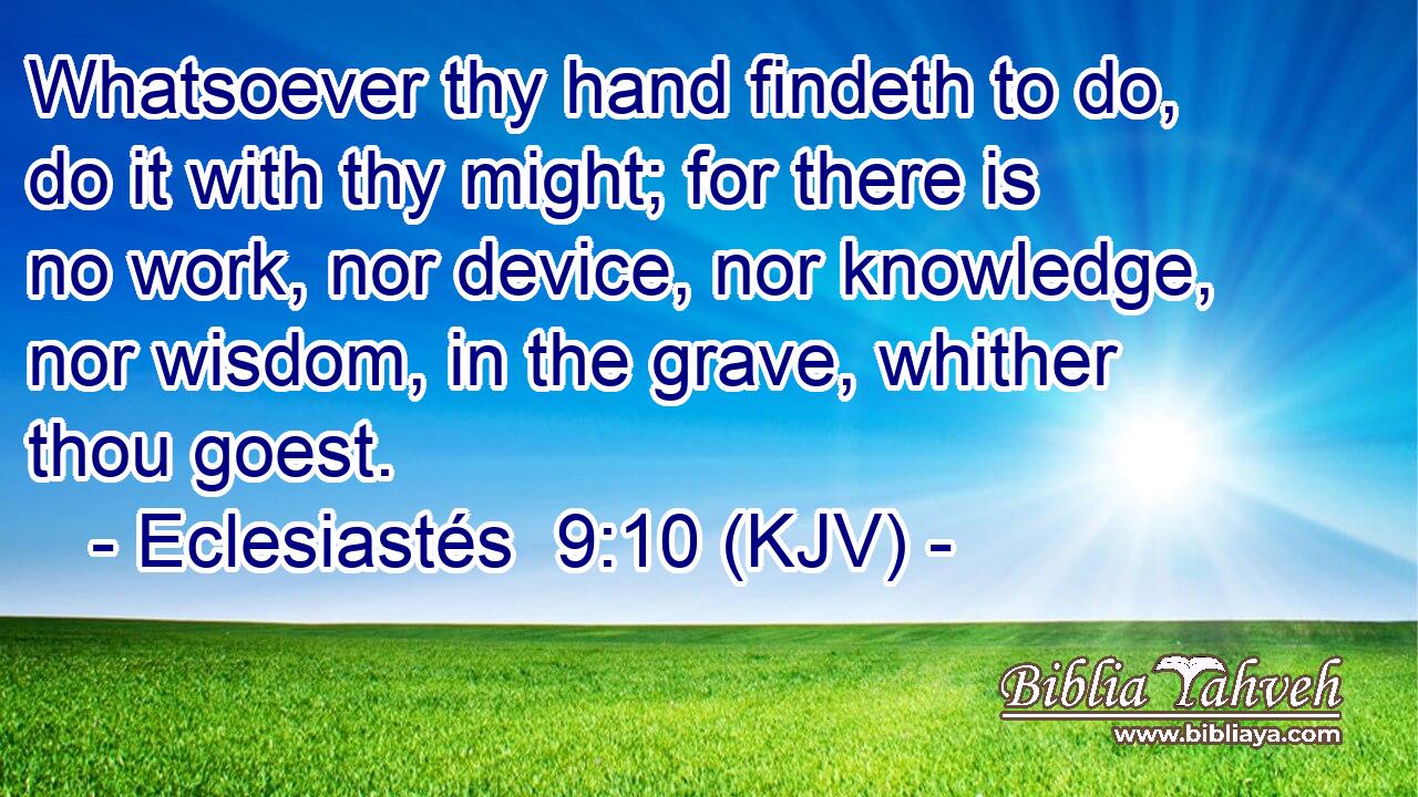 Whatsoever thy hand findeth to do, do it with thy might; for there is no work, nor device, nor knowledge, nor wisdom, in the grave, whither thou goest.