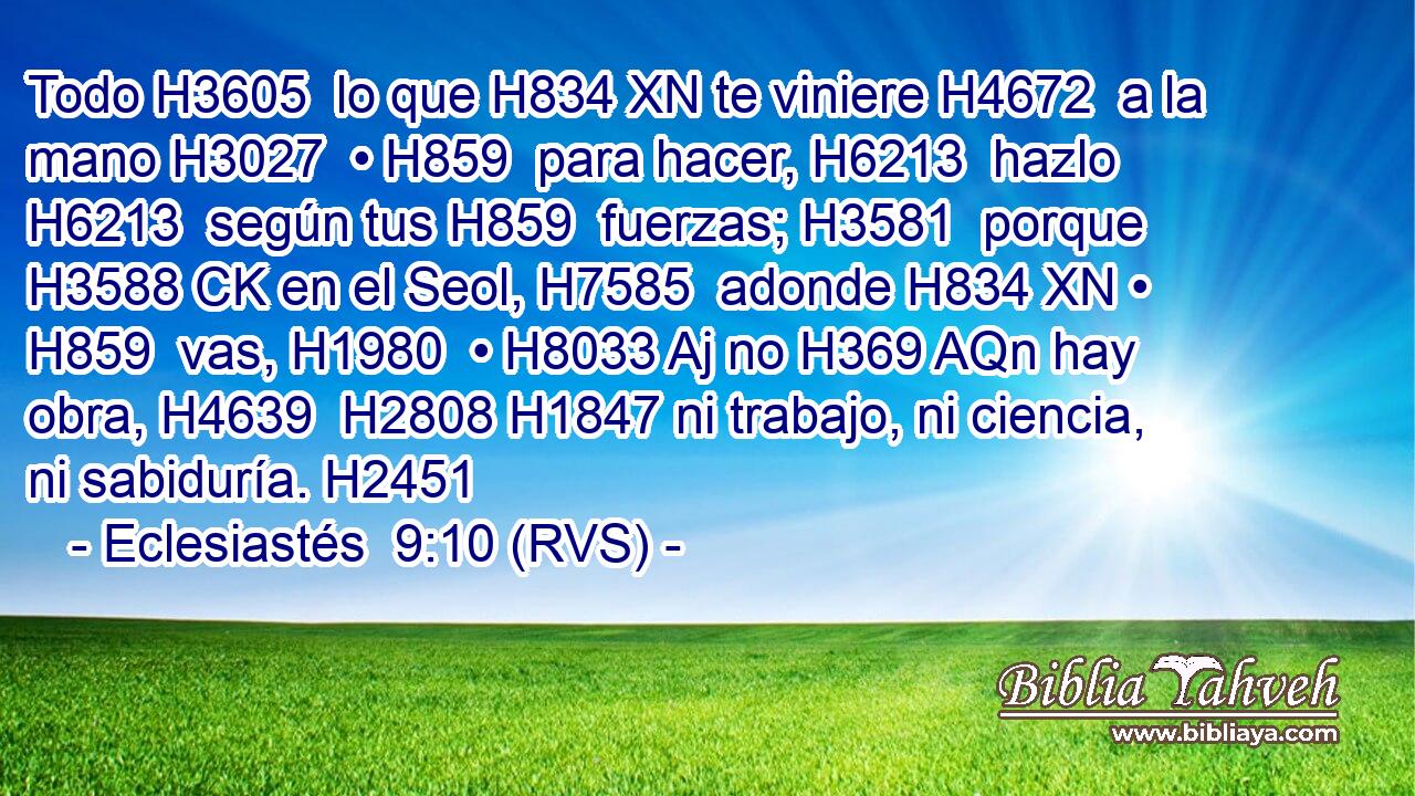 Todo H3605  lo que H834 XN te viniere H4672  a la mano H3027  • H859  para hacer, H6213  hazlo H6213  según tus H859  fuerzas; H3581  porque H3588 CK en el Seol, H7585  adonde H834 XN • H859  vas, H1980  • H8033 Aj no H369 AQn hay obra, H4639  H2808 H1847 ni trabajo, ni ciencia, ni sabiduría. H2451  