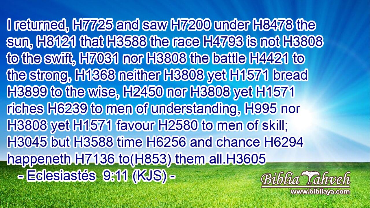 I returned, H7725 and saw H7200 under H8478 the sun, H8121 that H3588 the race H4793 is not H3808 to the swift, H7031 nor H3808 the battle H4421 to the strong, H1368 neither H3808 yet H1571 bread H3899 to the wise, H2450 nor H3808 yet H1571 riches H6239 to men of understanding, H995 nor H3808 yet H1571 favour H2580 to men of skill; H3045 but H3588 time H6256 and chance H6294 happeneth H7136 to(H853) them all.H3605