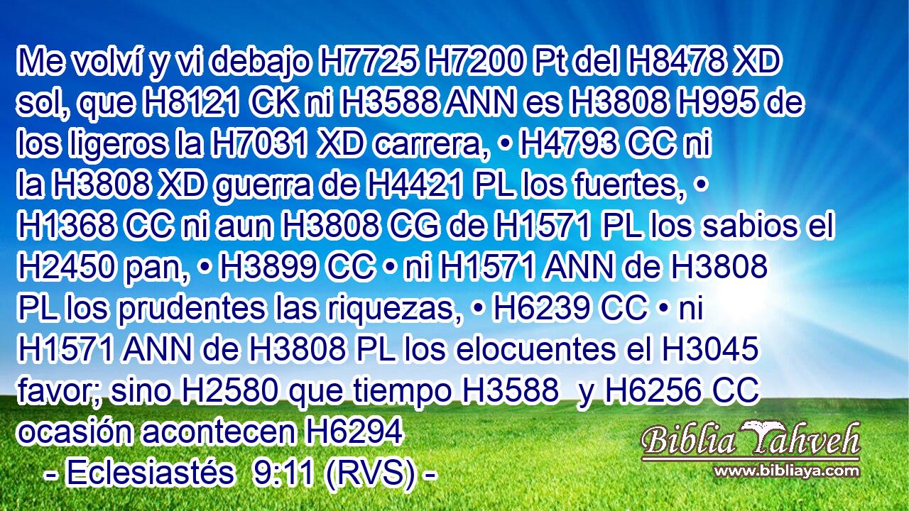 Me volví y vi debajo H7725 H7200 Pt del H8478 XD sol, que H8121 CK ni H3588 ANN es H3808 H995 de los ligeros la H7031 XD carrera, • H4793 CC ni la H3808 XD guerra de H4421 PL los fuertes, • H1368 CC ni aun H3808 CG de H1571 PL los sabios el H2450 pan, • H3899 CC • ni H1571 ANN de H3808 PL los prudentes las riquezas, • H6239 CC • ni H1571 ANN de H3808 PL los elocuentes el H3045 favor; sino H2580 que tiempo H3588  y H6256 CC ocasión acontecen H6294 