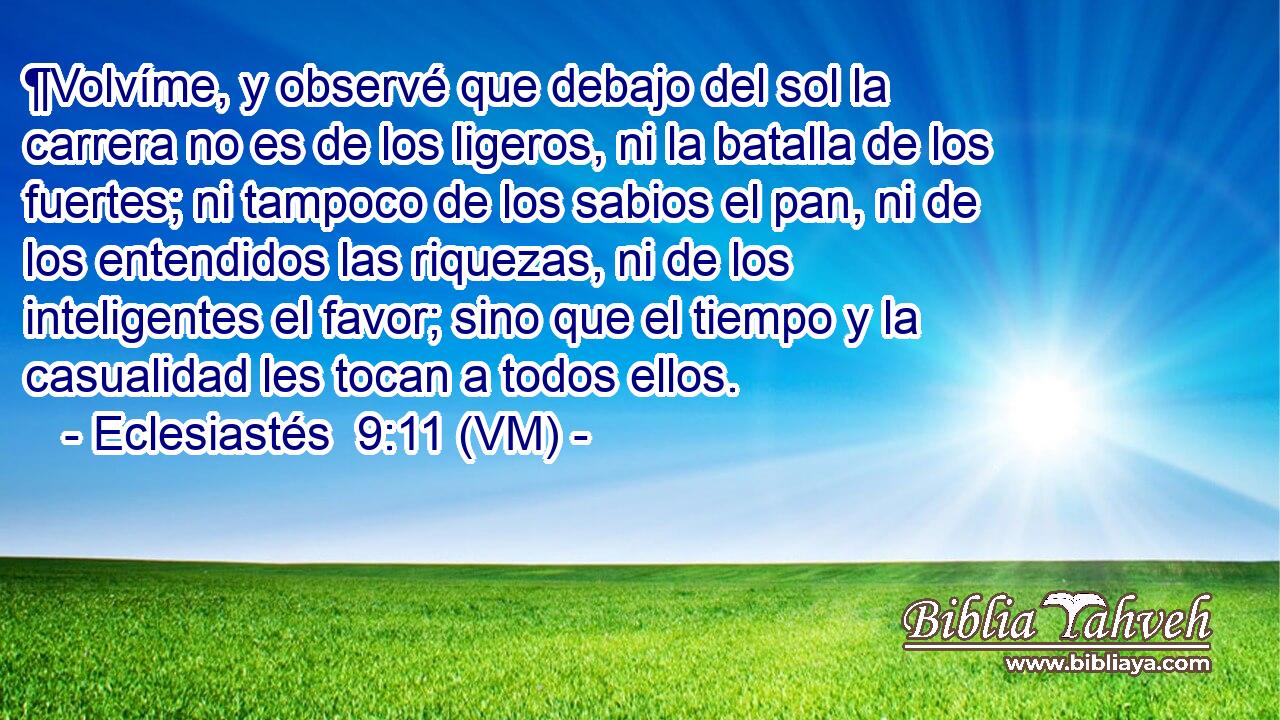  ¶Volvíme, y observé que debajo del sol la carrera no es de los ligeros, ni la batalla de los fuertes; ni tampoco de los sabios el pan, ni de los entendidos las riquezas, ni de los inteligentes el favor; sino que el tiempo y la casualidad les tocan a todos ellos. 