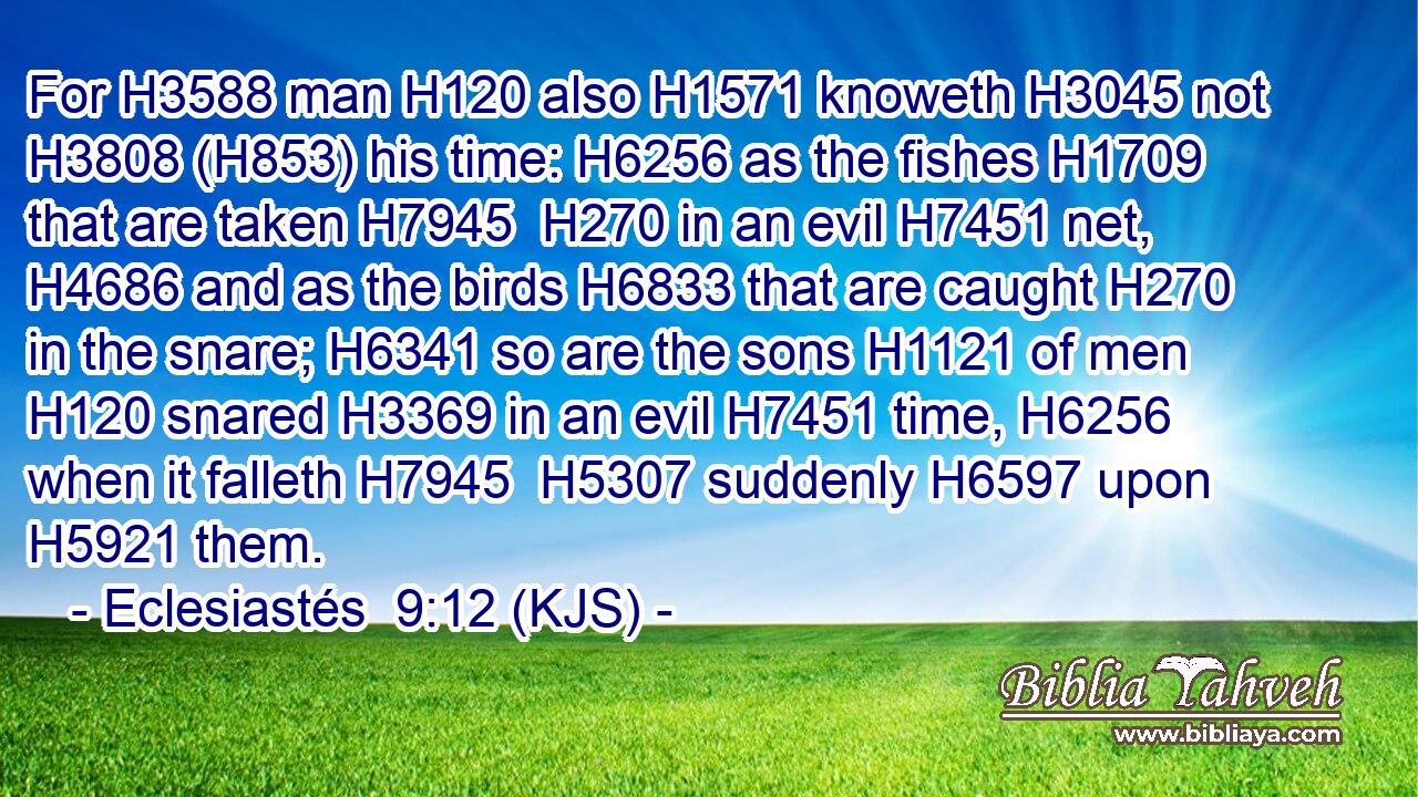 For H3588 man H120 also H1571 knoweth H3045 not H3808 (H853) his time: H6256 as the fishes H1709 that are taken H7945  H270 in an evil H7451 net, H4686 and as the birds H6833 that are caught H270 in the snare; H6341 so are the sons H1121 of men H120 snared H3369 in an evil H7451 time, H6256 when it falleth H7945  H5307 suddenly H6597 upon H5921 them.