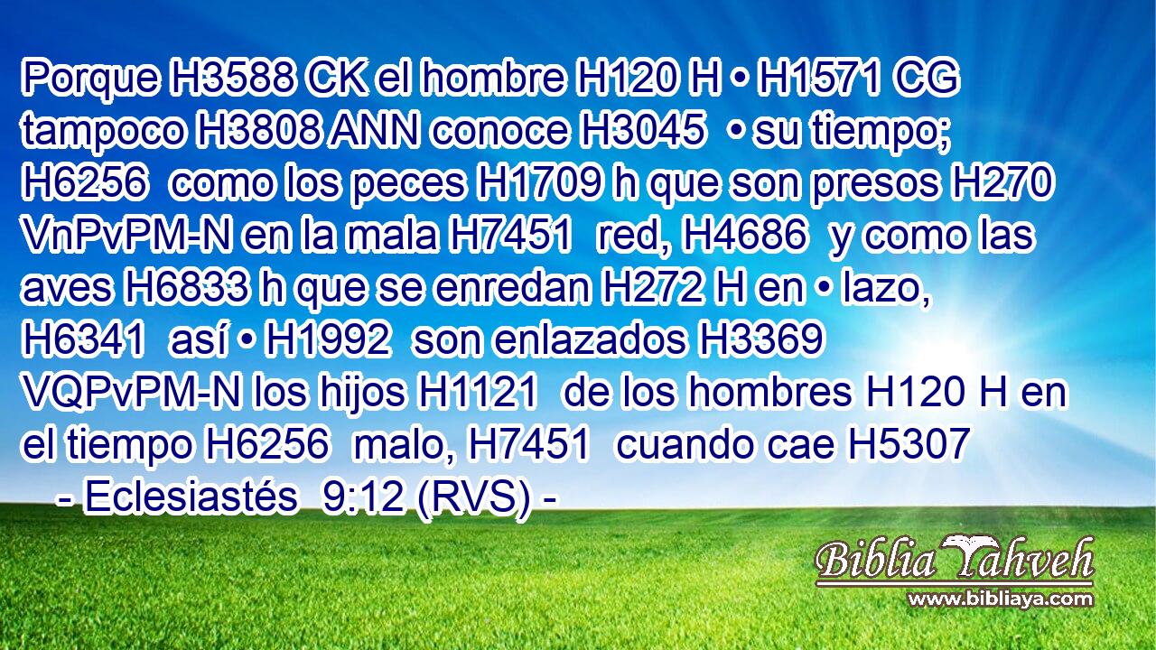 Porque H3588 CK el hombre H120 H • H1571 CG tampoco H3808 ANN conoce H3045  • su tiempo; H6256  como los peces H1709 h que son presos H270 VnPvPM-N en la mala H7451  red, H4686  y como las aves H6833 h que se enredan H272 H en • lazo, H6341  así • H1992  son enlazados H3369 VQPvPM-N los hijos H1121  de los hombres H120 H en el tiempo H6256  malo, H7451  cuando cae H5307  