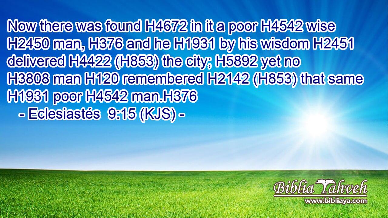Now there was found H4672 in it a poor H4542 wise H2450 man, H376 and he H1931 by his wisdom H2451 delivered H4422 (H853) the city; H5892 yet no H3808 man H120 remembered H2142 (H853) that same H1931 poor H4542 man.H376
