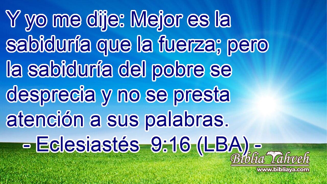 Y yo me dije: Mejor es la sabiduría que la fuerza; pero la sabiduría del pobre se desprecia y no se presta atención a sus palabras.