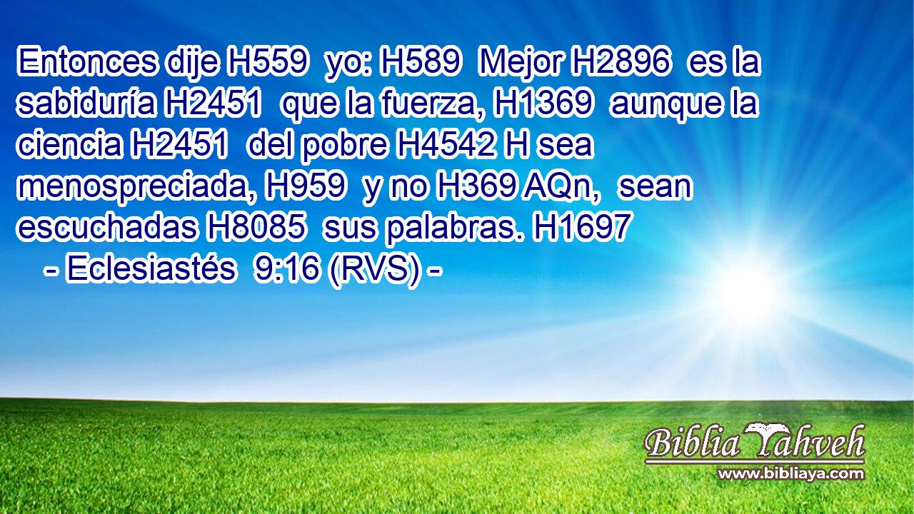 Entonces dije H559  yo: H589  Mejor H2896  es la sabiduría H2451  que la fuerza, H1369  aunque la ciencia H2451  del pobre H4542 H sea menospreciada, H959  y no H369 AQn,  sean escuchadas H8085  sus palabras. H1697  