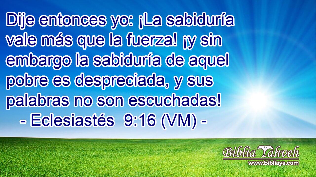  Dije entonces yo: ¡La sabiduría vale más que la fuerza! ¡y sin embargo la sabiduría de aquel pobre es despreciada, y sus palabras no son escuchadas! 