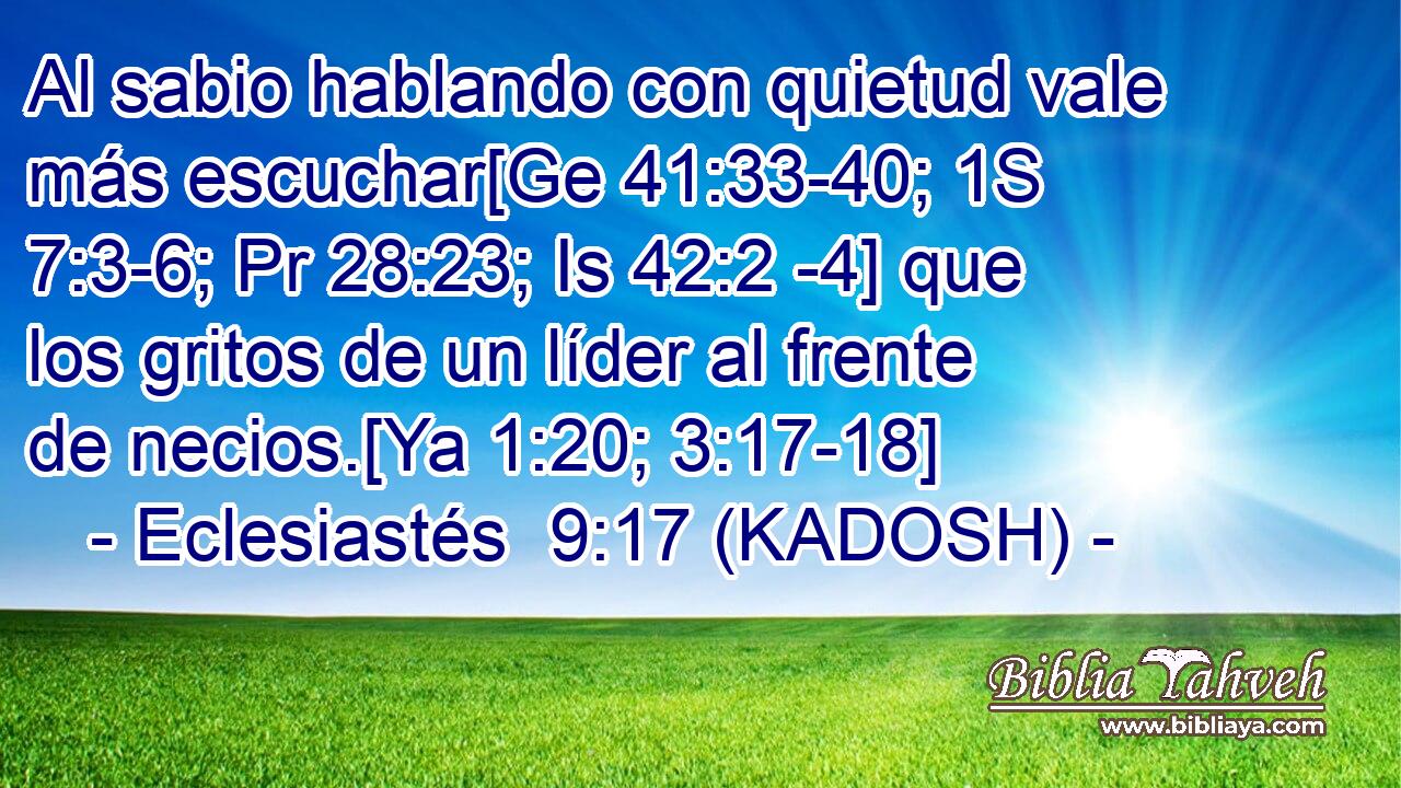  Al sabio hablando con quietud vale más escuchar[Ge 41:33-40; 1S 7:3-6; Pr 28:23; Is 42:2 -4] que los gritos de un líder al frente de necios.[Ya 1:20; 3:17-18] 
