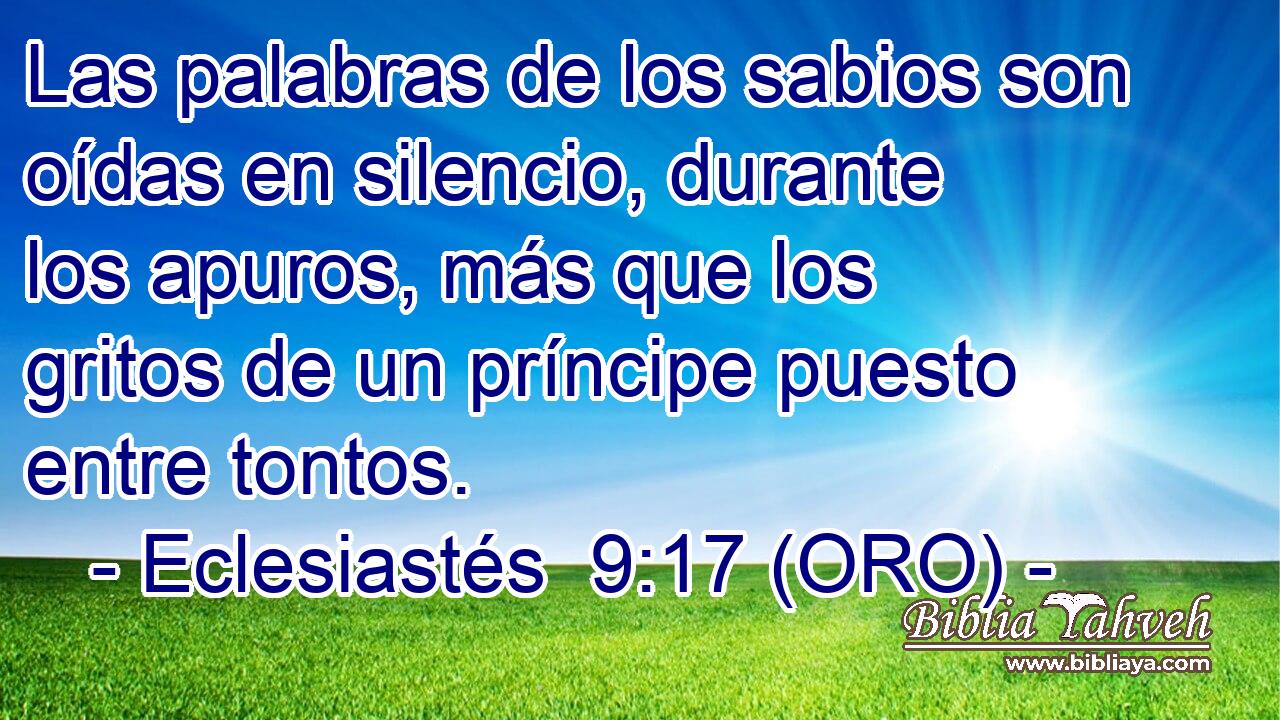  Las palabras de los sabios son oídas en silencio, durante los apuros, más que los gritos de un príncipe puesto entre tontos. 